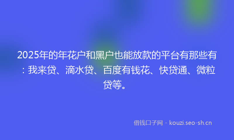 2025年的年花户和黑户也能放款的平台有那些有：我来贷、滴水贷、百度有钱花、快贷通、微粒贷等。