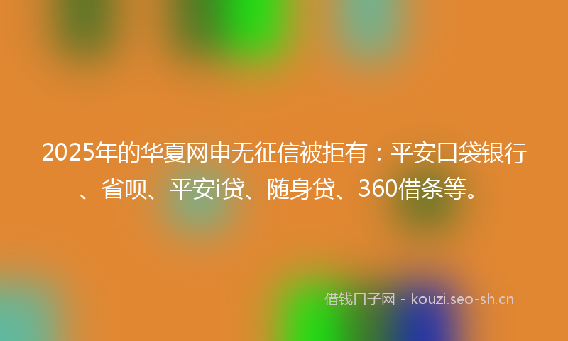 2025年的华夏网申无征信被拒有：平安口袋银行、省呗、平安i贷、随身贷、360借条等。