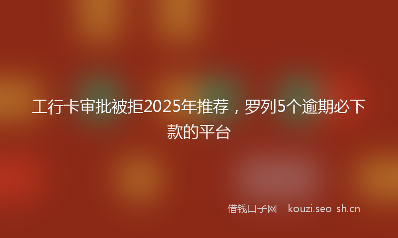 工行卡审批被拒2025年推荐，罗列5个逾期必下款的平台