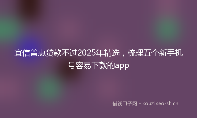 宜信普惠贷款不过2025年精选，梳理五个新手机号容易下款的app