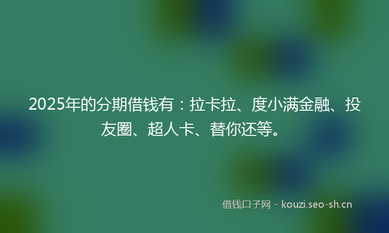 2025年的分期借钱有：拉卡拉、度小满金融、投友圈、超人卡、替你还等。