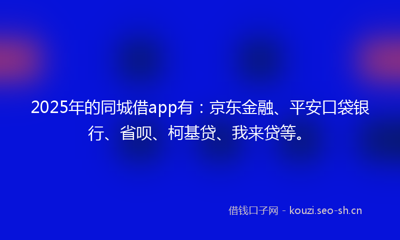 2025年的同城借app有：京东金融、平安口袋银行、省呗、柯基贷、我来贷等。