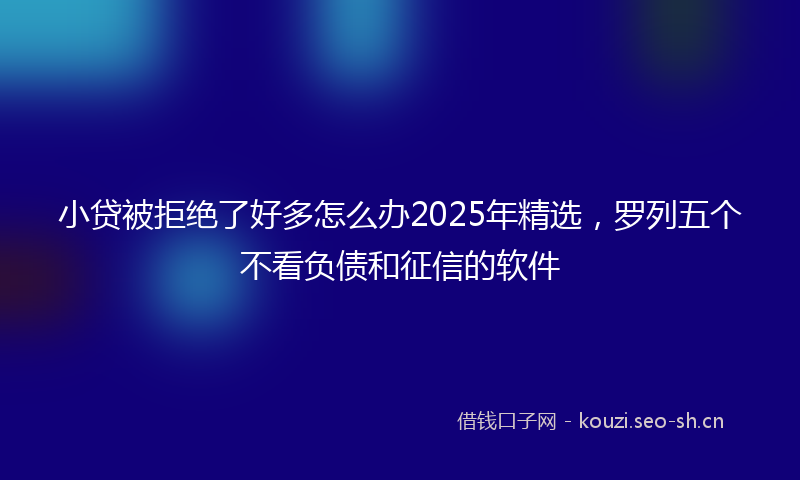 小贷被拒绝了好多怎么办2025年精选，罗列五个不看负债和征信的软件