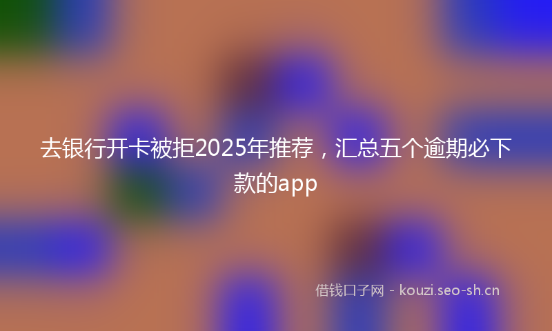 去银行开卡被拒2025年推荐，汇总五个逾期必下款的app
