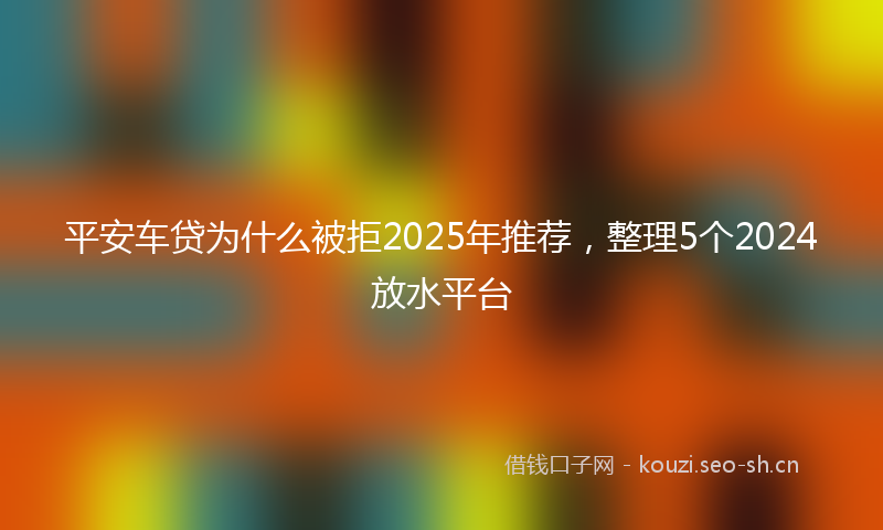 平安车贷为什么被拒2025年推荐，整理5个2024放水平台