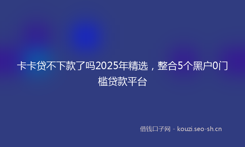 卡卡贷不下款了吗2025年精选，整合5个黑户0门槛贷款平台