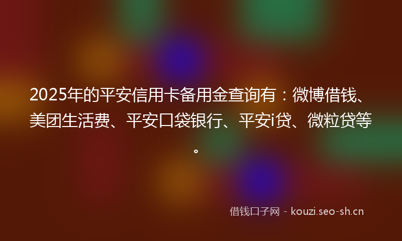 2025年的平安信用卡备用金查询有：微博借钱、美团生活费、平安口袋银行、平安i贷、微粒贷等。