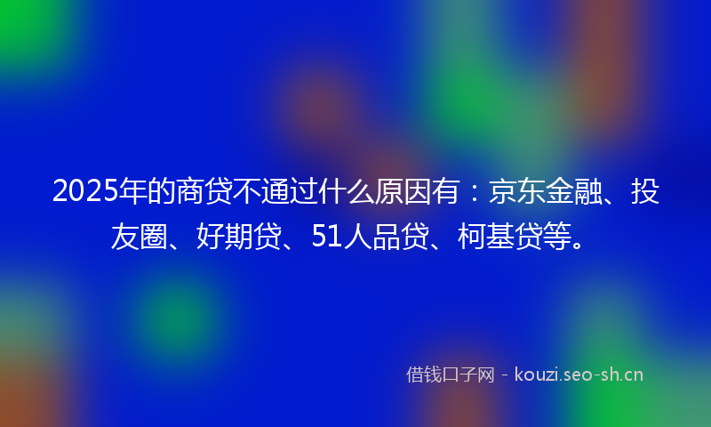 2025年的商贷不通过什么原因有：京东金融、投友圈、好期贷、51人品贷、柯基贷等。