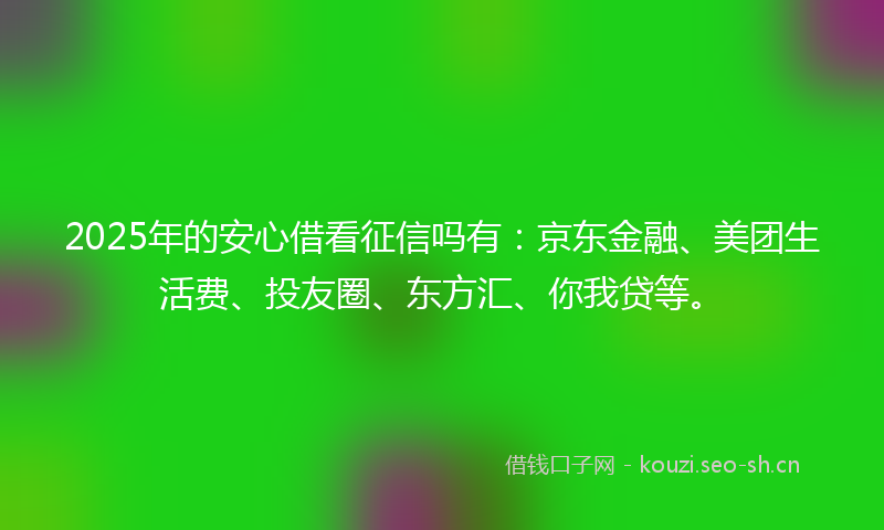 2025年的安心借看征信吗有:京东金融、美团生活费、投友圈、东方汇、你我贷等。