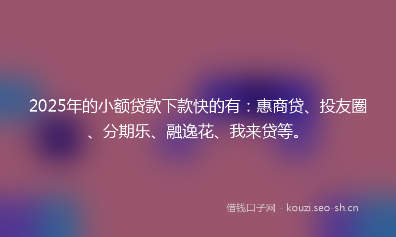 2025年的小额贷款下款快的有：惠商贷、投友圈、分期乐、融逸花、我来贷等。