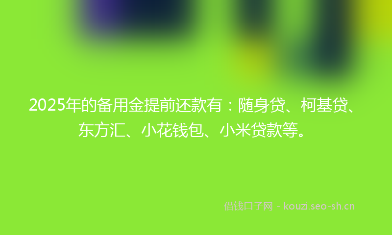 2025年的备用金提前还款有：随身贷、柯基贷、东方汇、小花钱包、小米贷款等。