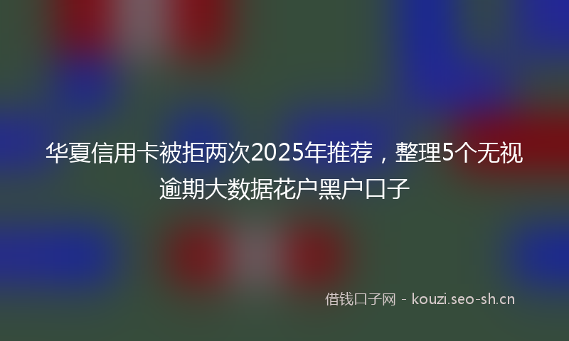 华夏信用卡被拒两次2025年推荐，整理5个无视逾期大数据花户黑户口子