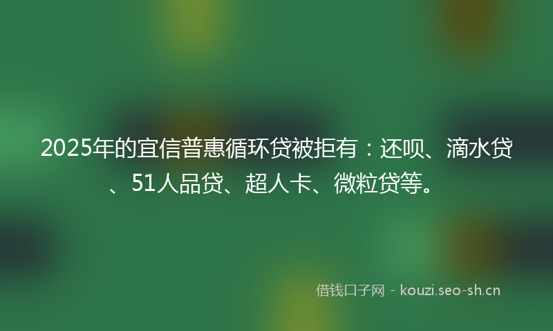 2025年的宜信普惠循环贷被拒有：还呗、滴水贷、51人品贷、超人卡、微粒贷等。
