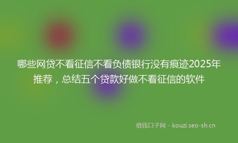 哪些网贷不看征信不看负债银行没有痕迹2025年推荐，总结五个贷款好做不看征信的软件