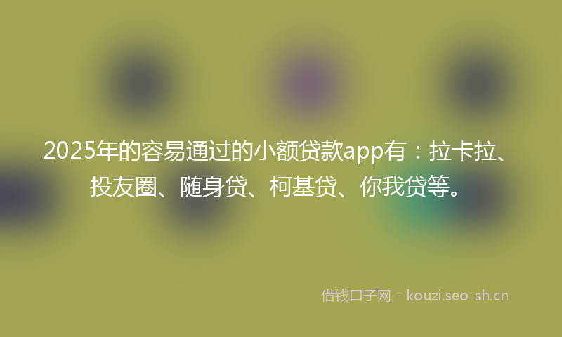 2025年的容易通过的小额贷款app有：拉卡拉、投友圈、随身贷、柯基贷、你我贷等。