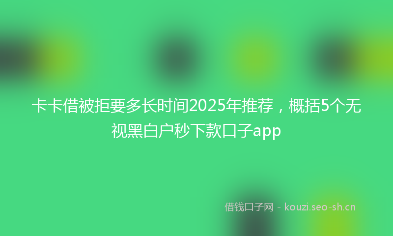 卡卡借被拒要多长时间2025年推荐，概括5个无视黑白户秒下款口子app