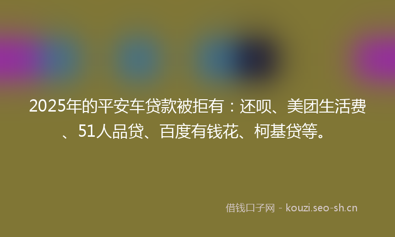 2025年的平安车贷款被拒有：还呗、美团生活费、51人品贷、百度有钱花、柯基贷等。
