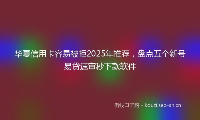 华夏信用卡容易被拒2025年推荐，盘点五个新号易贷速审秒下款软件