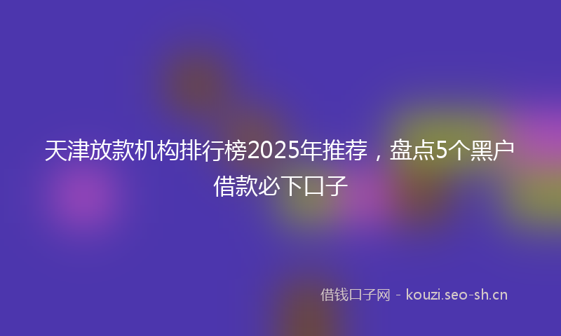 天津放款机构排行榜2025年推荐，盘点5个黑户借款必下口子