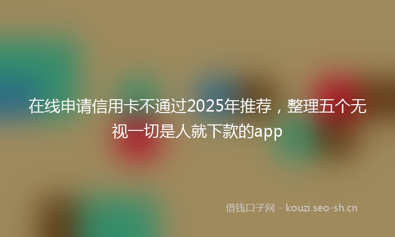 在线申请信用卡不通过2025年推荐，整理五个无视一切是人就下款的app