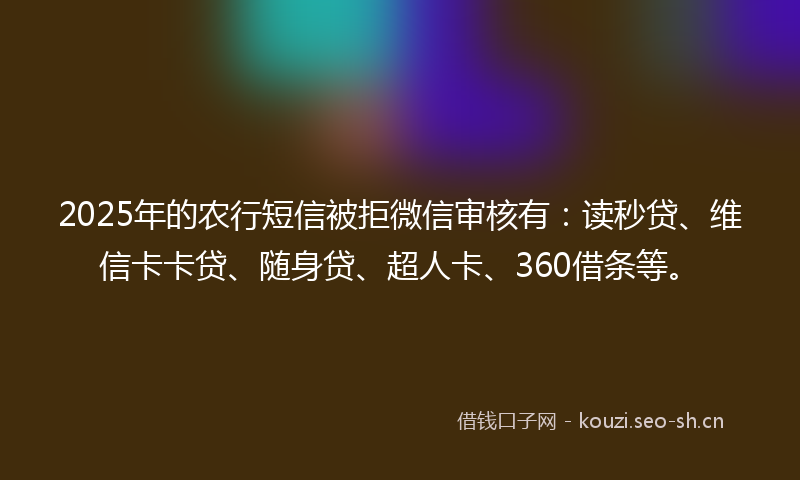 2025年的农行短信被拒微信审核有：读秒贷、维信卡卡贷、随身贷、超人卡、360借条等。