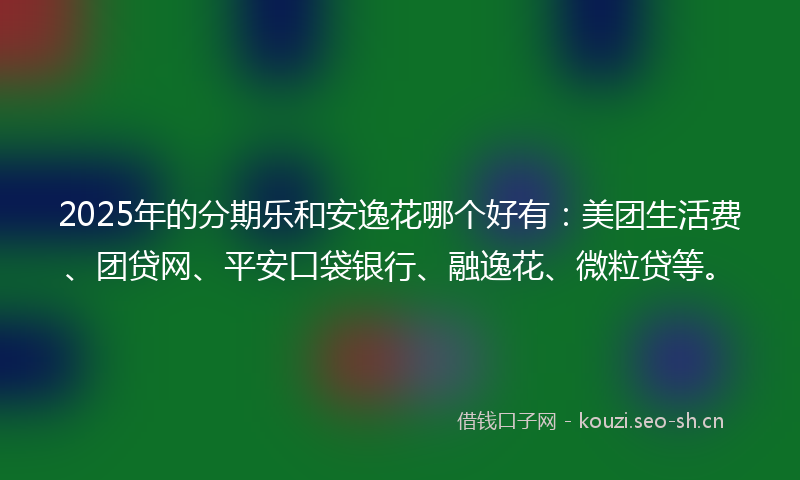 2025年的分期乐和安逸花哪个好有：美团生活费、团贷网、平安口袋银行、融逸花、微粒贷等。
