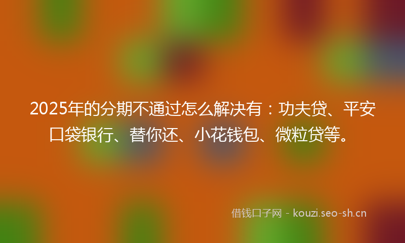 2025年的分期不通过怎么解决有：功夫贷、平安口袋银行、替你还、小花钱包、微粒贷等。