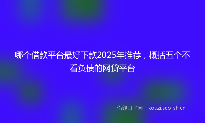 哪个借款平台最好下款2025年推荐，概括五个不看负债的网贷平台