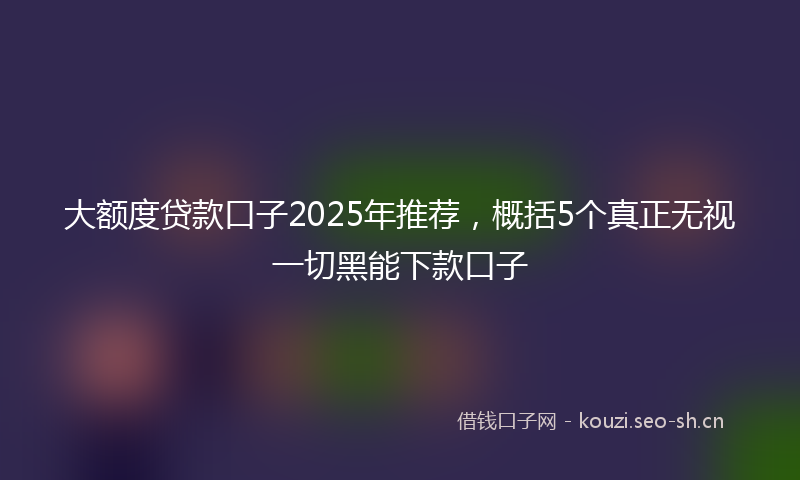 大额度贷款口子2025年推荐，概括5个真正无视一切黑能下款口子