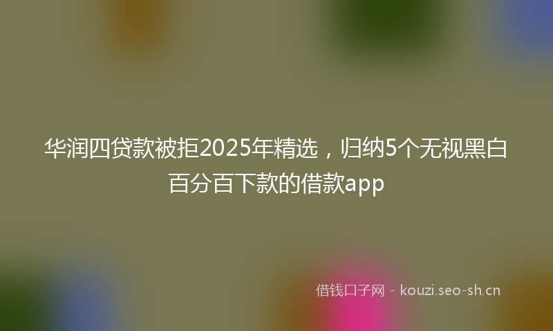 华润四贷款被拒2025年精选，归纳5个无视黑白百分百下款的借款app