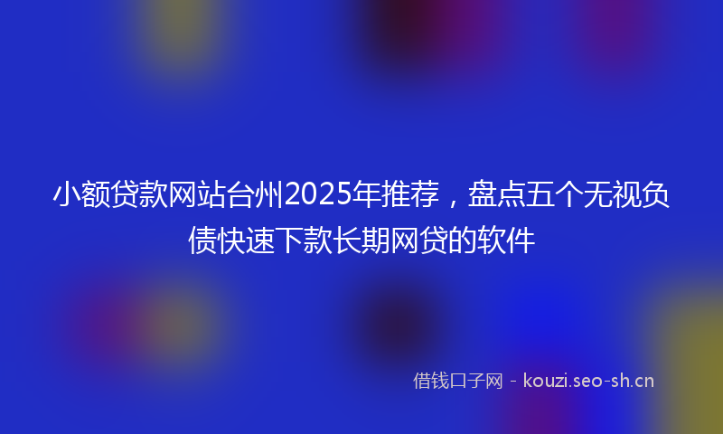 小额贷款网站台州2025年推荐，盘点五个无视负债快速下款长期网贷的软件