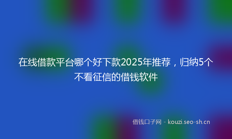 在线借款平台哪个好下款2025年推荐,归纳5个不看征信的借钱软件