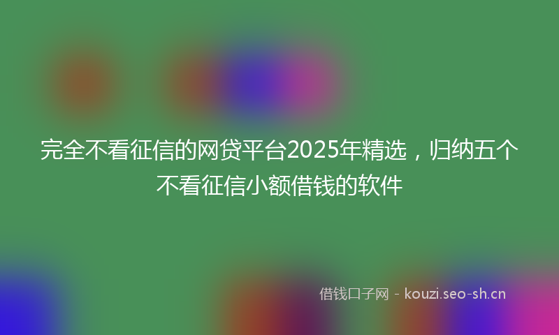 完全不看征信的网贷平台2025年精选,归纳五个不看征信小额借钱的软件