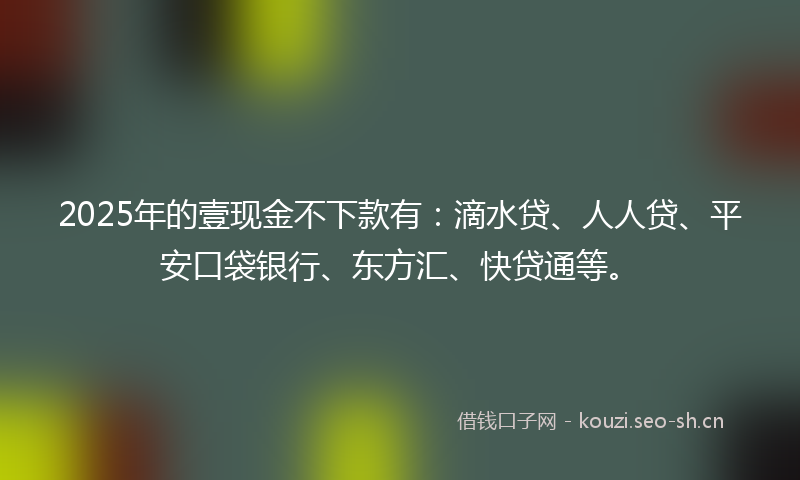 2025年的壹现金不下款有:滴水贷、人人贷、平安口袋银行、东方汇、快贷通等。