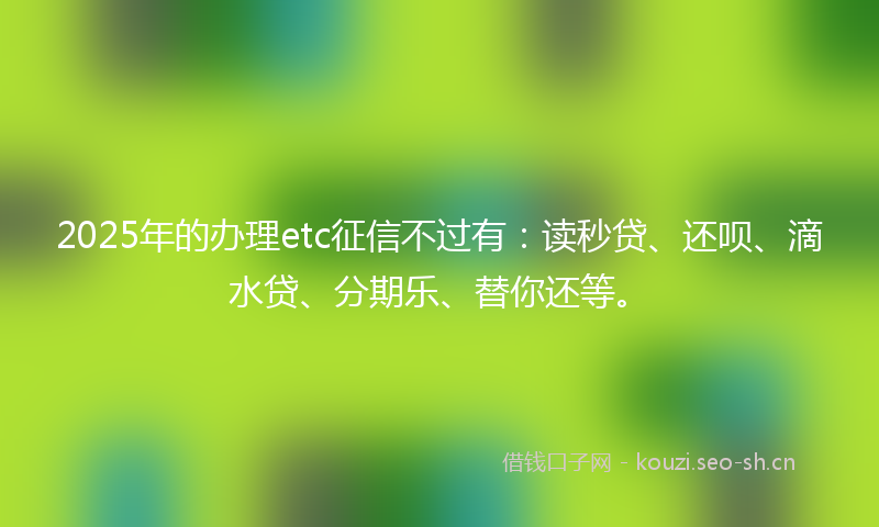 2025年的办理etc征信不过有：读秒贷、还呗、滴水贷、分期乐、替你还等。