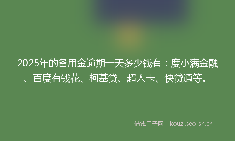 2025年的备用金逾期一天多少钱有：度小满金融、百度有钱花、柯基贷、超人卡、快贷通等。