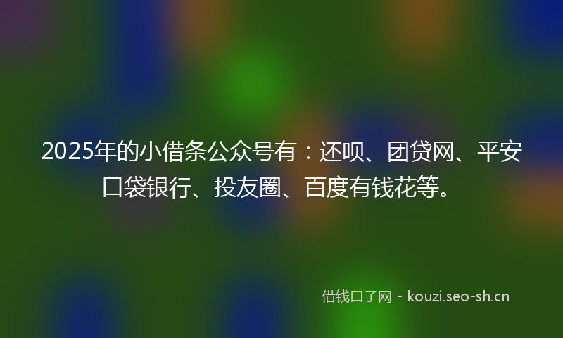 2025年的小借条公众号有：还呗、团贷网、平安口袋银行、投友圈、百度有钱花等。