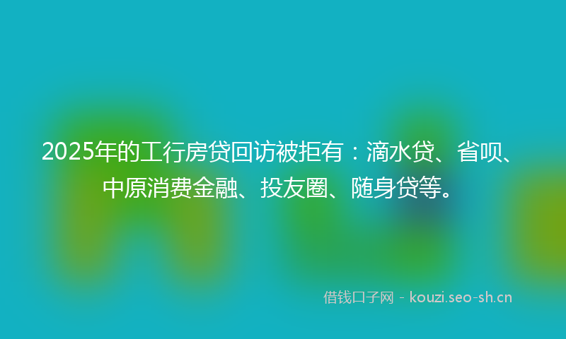 2025年的工行房贷回访被拒有：滴水贷、省呗、中原消费金融、投友圈、随身贷等。