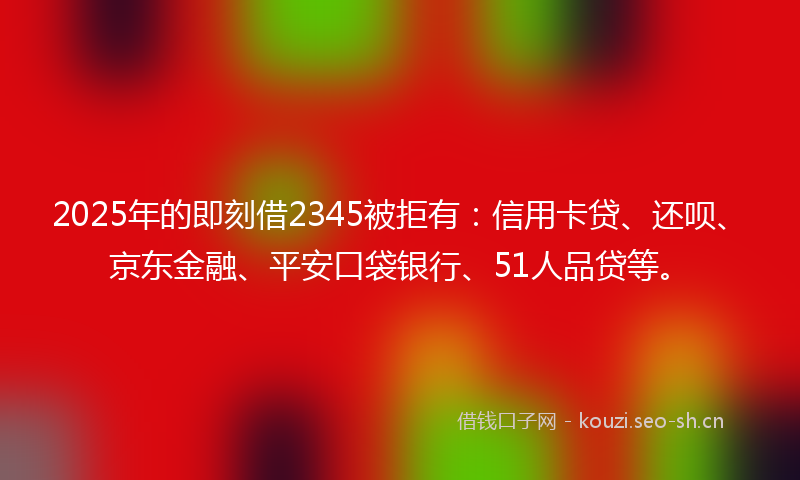 2025年的即刻借2345被拒有：信用卡贷、还呗、京东金融、平安口袋银行、51人品贷等。