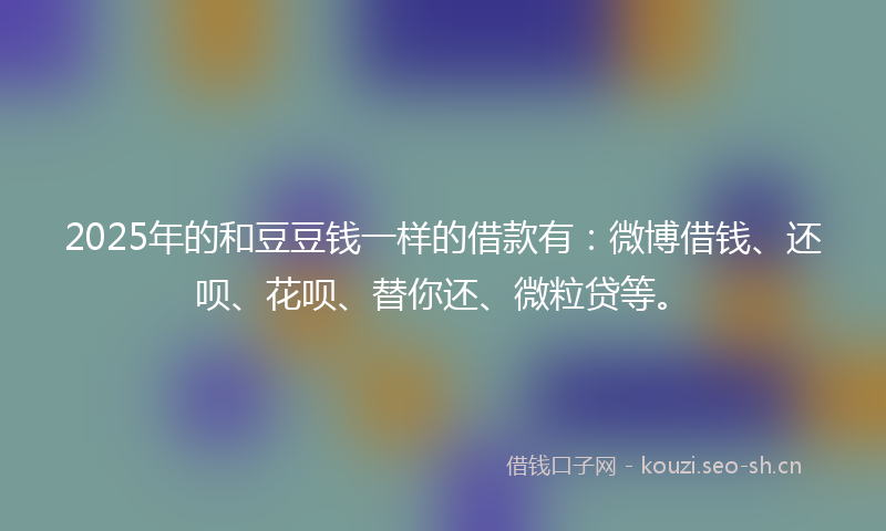 2025年的和豆豆钱一样的借款有：微博借钱、还呗、花呗、替你还、微粒贷等。