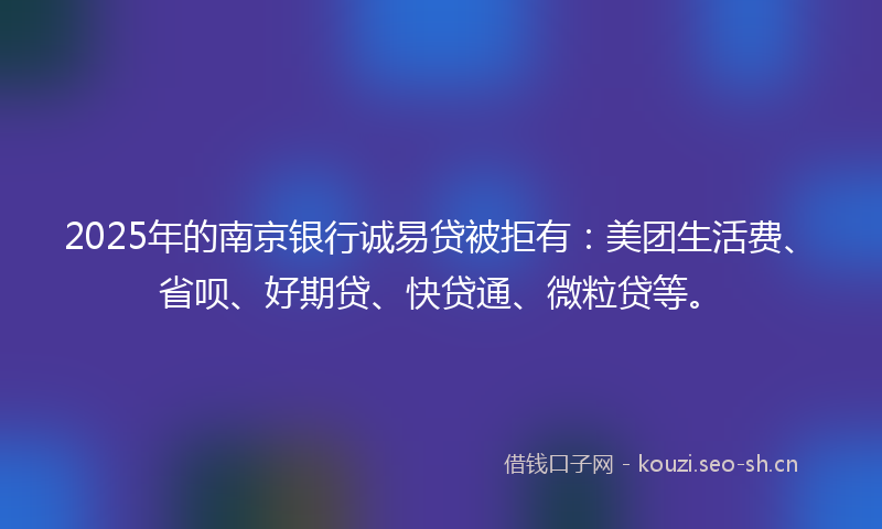 2025年的南京银行诚易贷被拒有：美团生活费、省呗、好期贷、快贷通、微粒贷等。