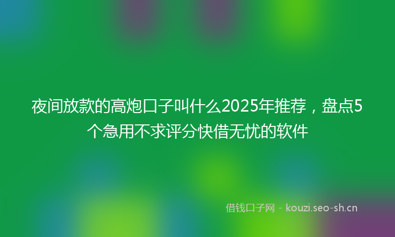 夜间放款的高炮口子叫什么2025年推荐，盘点5个急用不求评分快借无忧的软件