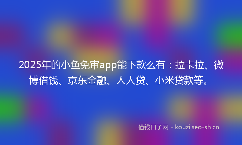 2025年的小鱼免审app能下款么有：拉卡拉、微博借钱、京东金融、人人贷、小米贷款等。