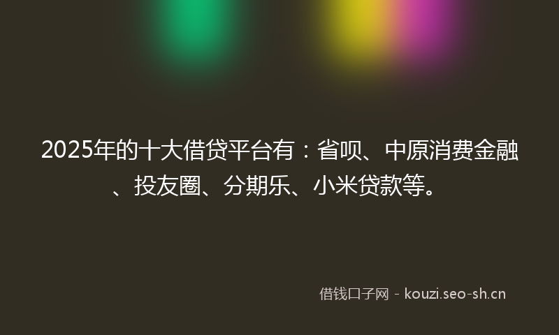 2025年的十大借贷平台有：省呗、中原消费金融、投友圈、分期乐、小米贷款等。