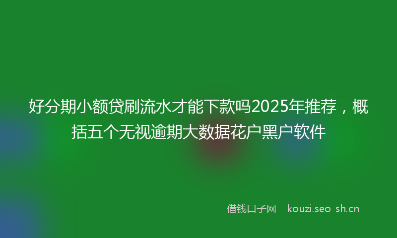 好分期小额贷刷流水才能下款吗2025年推荐，概括五个无视逾期大数据花户黑户软件