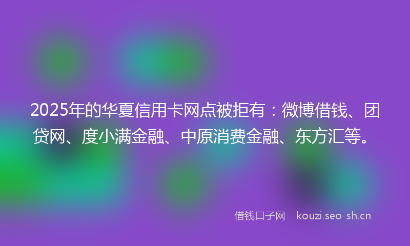 2025年的华夏信用卡网点被拒有:微博借钱、团贷网、度小满金融、中原消费金融、东方汇等。