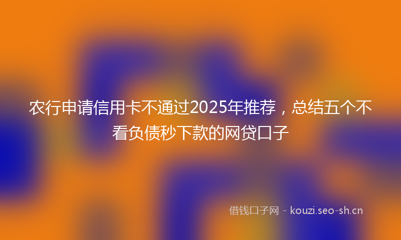 农行申请信用卡不通过2025年推荐，总结五个不看负债秒下款的网贷口子