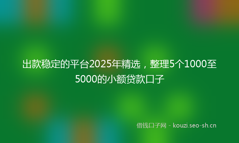 出款稳定的平台2025年精选，整理5个1000至5000的小额贷款口子