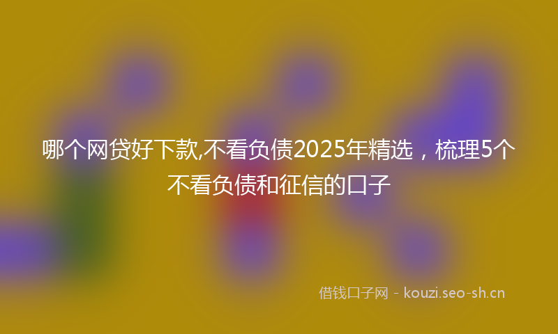 哪个网贷好下款,不看负债2025年精选，梳理5个不看负债和征信的口子