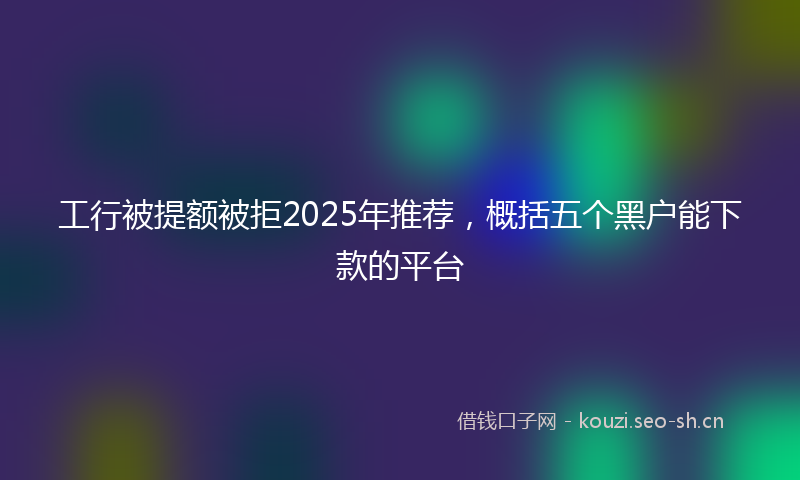 工行被提额被拒2025年推荐，概括五个黑户能下款的平台